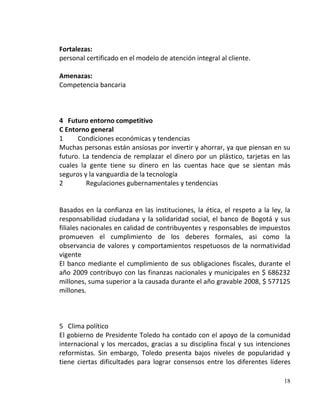 Fortalezas:
personal certificado en el modelo de atención integral al cliente.

Amenazas:
Competencia bancaria



4 Futuro entorno competitivo
C Entorno general
1     Condiciones económicas y tendencias
Muchas personas están ansiosas por invertir y ahorrar, ya que piensan en su
futuro. La tendencia de remplazar el dinero por un plástico, tarjetas en las
cuales la gente tiene su dinero en las cuentas hace que se sientan más
seguros y la vanguardia de la tecnología
2        Regulaciones gubernamentales y tendencias


Basados en la confianza en las instituciones, la ética, el respeto a la ley, la
responsabilidad ciudadana y la solidaridad social, el banco de Bogotá y sus
filiales nacionales en calidad de contribuyentes y responsables de impuestos
promueven el cumplimiento de los deberes formales, asi como la
observancia de valores y comportamientos respetuosos de la normatividad
vigente
El banco mediante el cumplimiento de sus obligaciones fiscales, durante el
año 2009 contribuyo con las finanzas nacionales y municipales en $ 686232
millones, suma superior a la causada durante el año gravable 2008, $ 577125
millones.



5 Clima político
El gobierno de Presidente Toledo ha contado con el apoyo de la comunidad
internacional y los mercados, gracias a su disciplina fiscal y sus intenciones
reformistas. Sin embargo, Toledo presenta bajos niveles de popularidad y
tiene ciertas dificultades para lograr consensos entre los diferentes líderes

                                                                            18
 