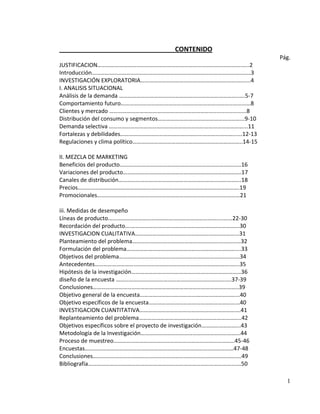 CONTENIDO
                                                                        Pág.
JUSTIFICACION……………………………………………………………………………………….…..2
Introducción……………………………………………………………………………………………..…3
INVESTIGACIÓN EXPLORATORIA………………………………………………………………....4
I. ANALISIS SITUACIONAL
Análisis de la demanda ………………………………………………………………………..….5-7
Comportamiento futuro………………………………………………………………………………8
Clientes y mercado ……………………………………………………………….....................8
Distribución del consumo y segmentos…………………………………………………...9-10
Demanda selectiva …………………………………………………………………………………...11
Fortalezas y debilidades……………………………………………………………………......12-13
Regulaciones y clima político……………………………………………………………..…..14-15

II. MEZCLA DE MARKETING
Beneficios del producto………………………………………………………………………...16
Variaciones del producto……………………………………………………………………….17
Canales de distribución………………………………………………………………………….18
Precios………………………………………………………………………………………………….19
Promocionales………………………………………………………………………………………21

iii. Medidas de desempeño
Líneas de producto……………………………………………………………………..……22-30
Recordación del producto….………………………………………………………………...30
INVESTIGACION CUALITATIVA……………………………………………………………...31
Planteamiento del problema………………………………………………………….…..…32
Formulación del problema…………………………………………………………………....33
Objetivos del problema…………………………………………………………………........34
Antecedentes………………………………………………………………………………….…...35
Hipótesis de la investigación………………………………………………………….………36
diseño de la encuesta ………………………………………………………………….….37-39
Conclusiones………………………………………………………………………………………..39
Objetivo general de la encuesta…………………………………………………………...40
Objetivo específicos de la encuesta……………………………………………………...40
INVESTIGACION CUANTITATIVA…………………………………………………………….41
Replanteamiento del problema……………………………………………………………..42
Objetivos específicos sobre el proyecto de investigación……………………...43
Metodología de la Investigación…………………………………………………………...44
Proceso de muestreo…………………………………………………………………………45-46
Encuestas………………………………………………………….………………………………47-48
Conclusiones………………………………………………………………………………………….49
Bibliografía…………………………………………………………………………………………….50

                                                                          1
 