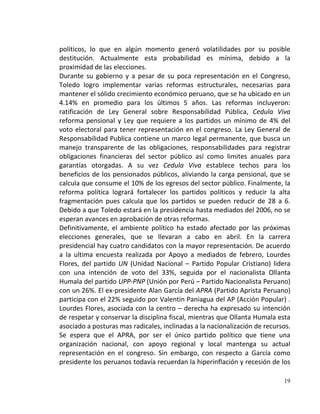políticos, lo que en algún momento generó volatilidades por su posible
destitución. Actualmente esta probabilidad es mínima, debido a la
proximidad de las elecciones.
Durante su gobierno y a pesar de su poca representación en el Congreso,
Toledo logro implementar varias reformas estructurales, necesarias para
mantener el sólido crecimiento económico peruano, que se ha ubicado en un
4.14% en promedio para los últimos 5 años. Las reformas incluyeron:
ratificación de Ley General sobre Responsabilidad Pública, Cedula Viva
reforma pensional y Ley que requiere a los partidos un mínimo de 4% del
voto electoral para tener representación en el congreso. La Ley General de
Responsabilidad Publica contiene un marco legal permanente, que busca un
manejo transparente de las obligaciones, responsabilidades para registrar
obligaciones financieras del sector público así como limites anuales para
garantías otorgadas. A su vez Cedula Viva establece techos para los
beneficios de los pensionados públicos, aliviando la carga pensional, que se
calcula que consume el 10% de los egresos del sector público. Finalmente, la
reforma política logrará fortalecer los partidos políticos y reducir la alta
fragmentación pues calcula que los partidos se pueden reducir de 28 a 6.
Debido a que Toledo estará en la presidencia hasta mediados del 2006, no se
esperan avances en aprobación de otras reformas.
Definitivamente, el ambiente político ha estado afectado por las próximas
elecciones generales, que se llevaran a cabo en abril. En la carrera
presidencial hay cuatro candidatos con la mayor representación. De acuerdo
a la ultima encuesta realizada por Apoyo a mediados de febrero, Lourdes
Flores, del partido UN (Unidad Nacional – Partido Popular Cristiano) lidera
con una intención de voto del 33%, seguida por el nacionalista Ollanta
Humala del partido UPP-PNP (Unión por Perú – Partido Nacionalista Peruano)
con un 26%. El ex-presidente Alan García del APRA (Partido Aprista Peruano)
participa con el 22% seguido por Valentin Paniagua del AP (Acción Popular) .
Lourdes Flores, asociada con la centro – derecha ha expresado su intención
de respetar y conservar la disciplina fiscal, mientras que Ollanta Humala esta
asociado a posturas mas radicales, inclinadas a la nacionalización de recursos.
Se espera que el APRA, por ser el único partido político que tiene una
organización nacional, con apoyo regional y local mantenga su actual
representación en el congreso. Sin embargo, con respecto a García como
presidente los peruanos todavía recuerdan la hiperinflación y recesión de los

                                                                            19
 