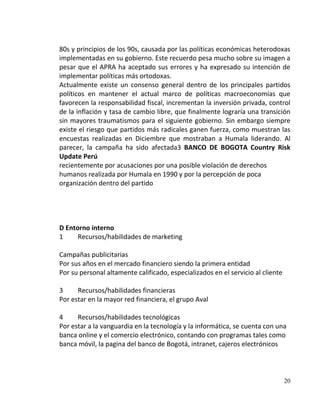 80s y principios de los 90s, causada por las políticas económicas heterodoxas
implementadas en su gobierno. Este recuerdo pesa mucho sobre su imagen a
pesar que el APRA ha aceptado sus errores y ha expresado su intención de
implementar políticas más ortodoxas.
Actualmente existe un consenso general dentro de los principales partidos
políticos en mantener el actual marco de políticas macroeconomías que
favorecen la responsabilidad fiscal, incrementan la inversión privada, control
de la inflación y tasa de cambio libre, que finalmente lograría una transición
sin mayores traumatismos para el siguiente gobierno. Sin embargo siempre
existe el riesgo que partidos más radicales ganen fuerza, como muestran las
encuestas realizadas en Diciembre que mostraban a Humala liderando. Al
parecer, la campaña ha sido afectada3 BANCO DE BOGOTA Country Risk
Update Perú
recientemente por acusaciones por una posible violación de derechos
humanos realizada por Humala en 1990 y por la percepción de poca
organización dentro del partido




D Entorno interno
1     Recursos/habilidades de marketing

Campañas publicitarias
Por sus años en el mercado financiero siendo la primera entidad
Por su personal altamente calificado, especializados en el servicio al cliente

3     Recursos/habilidades financieras
Por estar en la mayor red financiera, el grupo Aval

4     Recursos/habilidades tecnológicas
Por estar a la vanguardia en la tecnología y la informática, se cuenta con una
banca online y el comercio electrónico, contando con programas tales como
banca móvil, la pagina del banco de Bogotá, intranet, cajeros electrónicos




                                                                                 20
 
