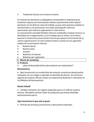5      Tendencias futuras en el entorno interno

En el banco los directivos y trabajadores comprenden la importancia de
mantener espacios de comunicación abierta y permanente entre todo el
personal y en las diversas areas de trabajo, ya que estos procesos amplían el
conocimiento y una promueven una mejor participación sobre las
operaciones que realiza la organización a nivel interno
La comunicación acertada fortalece entre los empleados el apoyo mutuo y su
identidad con la organización y con el trabajo que se realiza, asi el banco
promoví el sistema de comunicación interna que apoya el crecimiento de su
cultura organizacional. En este sentido el banco cuenta con los siguientes
medios de comunicación internos
       Nuestro banco
       Revista nexos
       Intranet
       Boletines al instante
       Boletines por segmentos
II Mezcla de marketing
A Producto
2      ¿Qué atributos/beneficios del producto son importantes?
Bancaventura
    Aquí encontrarás un mundo lleno de emoción y aventuras donde podrás
compartir con tus amigos y aprender lo divertido de ahorrar. Así mismo en
algunas de nuestras oficinas vivirás una experiencia dinámica e interactiva en
los Módulos de Bancaventura

Rincón Infantil
    También contamos con lugares especiales para ti en 106 de nuestras
oficinas. Allí podrás conocer sobre los productos que hemos diseñado
exclusivamente para ti.

Aquí encuentras lo que más te gusta
    Disfruta de atractivas promociones y descuentos especiales.


                                                                            21
 