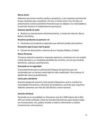 Banca Joven
Sabemos que tienes muchos sueños y proyectos, y con nosotros encontrarás
lo que necesitas para cumplirlos. Por eso, si tienes entre 13 y 25 años, te
presentamos nuestro portafolio financiero que se adapta a tus necesidades y
te permite alcanzar la independencia que buscas.
Estamos donde tú estás
  Realiza tus transacciones electrónicamente, a través de Internet, Banca
Móvil y Servilínea.
Nuestros productos se parecen a ti
   Contamos con productos especiales que además puedes personalizar.
Encuentra aquí lo que más te gusta
   Conoce los descuentos y alianzas de tus Tarjetas Débito y Crédito
Banca Personas
Tú buscas atención especial y respuesta oportuna, contamos con una amplia
red de atención y un completo portafolio de servicios, con los que tendrás
beneficios, alianzas y promociones.
Pensando en tu seguridad
El procedimiento para la solicitud de Cheques de Gerencia que son
reclamados por un tercero autorizado ha sido modificado. Para conocer el
detalle del nuevo procedimiento
Listos para atenderte
Nuestro equipo de asesores está siempre dispuesto a que le cuentes tus
necesidades financieras y ofrecerte los productos y servicios que requieres.
Además contamos con más de 750 oficinas a nivel nacional.

Servicio 24 Horas
Pensando en tu comodidad, te ofrecemos más de 2.400 Cajeros de la Red
ATH con tarifa unificada y diversos Canales Electrónicos para realizar todas
tus transacciones. Así, podrás acceder a toda tu información y realizar
transacciones como quieras.



                                                                               22
 