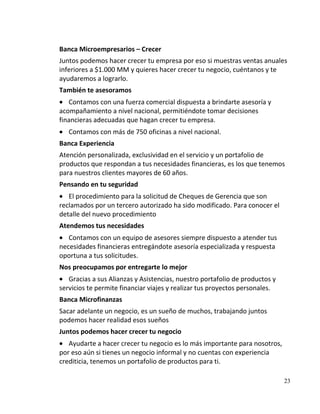 Banca Microempresarios – Crecer
Juntos podemos hacer crecer tu empresa por eso si muestras ventas anuales
inferiores a $1.000 MM y quieres hacer crecer tu negocio, cuéntanos y te
ayudaremos a lograrlo.
También te asesoramos
   Contamos con una fuerza comercial dispuesta a brindarte asesoría y
acompañamiento a nivel nacional, permitiéndote tomar decisiones
financieras adecuadas que hagan crecer tu empresa.
   Contamos con más de 750 oficinas a nivel nacional.
Banca Experiencia
Atención personalizada, exclusividad en el servicio y un portafolio de
productos que respondan a tus necesidades financieras, es los que tenemos
para nuestros clientes mayores de 60 años.
Pensando en tu seguridad
   El procedimiento para la solicitud de Cheques de Gerencia que son
reclamados por un tercero autorizado ha sido modificado. Para conocer el
detalle del nuevo procedimiento
Atendemos tus necesidades
   Contamos con un equipo de asesores siempre dispuesto a atender tus
necesidades financieras entregándote asesoría especializada y respuesta
oportuna a tus solicitudes.
Nos preocupamos por entregarte lo mejor
   Gracias a sus Alianzas y Asistencias, nuestro portafolio de productos y
servicios te permite financiar viajes y realizar tus proyectos personales.
Banca Microfinanzas
Sacar adelante un negocio, es un sueño de muchos, trabajando juntos
podemos hacer realidad esos sueños
Juntos podemos hacer crecer tu negocio
   Ayudarte a hacer crecer tu negocio es lo más importante para nosotros,
por eso aún si tienes un negocio informal y no cuentas con experiencia
crediticia, tenemos un portafolio de productos para ti.

                                                                             23
 
