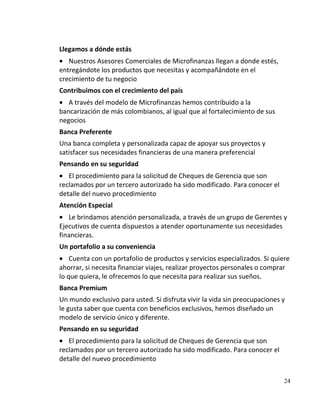 Llegamos a dónde estás
   Nuestros Asesores Comerciales de Microfinanzas llegan a donde estés,
entregándote los productos que necesitas y acompañándote en el
crecimiento de tu negocio
Contribuimos con el crecimiento del país
   A través del modelo de Microfinanzas hemos contribuido a la
bancarización de más colombianos, al igual que al fortalecimiento de sus
negocios
Banca Preferente
Una banca completa y personalizada capaz de apoyar sus proyectos y
satisfacer sus necesidades financieras de una manera preferencial
Pensando en su seguridad
   El procedimiento para la solicitud de Cheques de Gerencia que son
reclamados por un tercero autorizado ha sido modificado. Para conocer el
detalle del nuevo procedimiento
Atención Especial
   Le brindamos atención personalizada, a través de un grupo de Gerentes y
Ejecutivos de cuenta dispuestos a atender oportunamente sus necesidades
financieras.
Un portafolio a su conveniencia
    Cuenta con un portafolio de productos y servicios especializados. Si quiere
ahorrar, si necesita financiar viajes, realizar proyectos personales o comprar
lo que quiera, le ofrecemos lo que necesita para realizar sus sueños.
Banca Premium
Un mundo exclusivo para usted. Si disfruta vivir la vida sin preocupaciones y
le gusta saber que cuenta con beneficios exclusivos, hemos diseñado un
modelo de servicio único y diferente.
Pensando en su seguridad
   El procedimiento para la solicitud de Cheques de Gerencia que son
reclamados por un tercero autorizado ha sido modificado. Para conocer el
detalle del nuevo procedimiento

                                                                             24
 