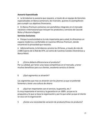 Asesoría Especializada
   Le brindamos la asesoría que requiere, a través de un equipo de Gerentes
especializados en Banca comercial y de inversión, quienes lo acompañarán
para cumplir sus objetivos financieros.
   En Banca Premium contamos con portafolios integrales en el mercado
nacional e internacional que incluyen los productos y servicios de Casa de
Bolsa y Fiduciaria Bogotá.
Servicios Exclusivos
   Porque la exclusividad es lo más importante para usted, le ofrecemos un
espacio moderno y confortable en nuestras Oficinas Premium, donde
encontrará la privacidad que necesita.
   Adicionalmente, le brindamos servicio las 24 horas, a través de más de
2.400 Cajeros de la Red de ATH, así como de nuestros Canales Electrónicos y
Banca Móvil.



3     ¿Cómo debería diferenciarse el producto?
Por su calidad, por tener unas tasas competitivas en el mercado, y tener
muchos beneficios para sus clientes, excelente servicio al cliente


6     ¿Qué segmentos se atraerán?

Los segmentos que mas se atraerán son los jóvenes ya que se pretende
fomentar y tener una cultura de ahorro

4     ¿Qué tan importantes son el servicio, la garantía, etc.?
Es muy importante el servicio y la garantía en un 100% ya que es la
propuesta y lo que se basa la organización y por lo que velan ya que el cliente
se casa con la organización

5     ¿Existe una necesidad de variación de producto/línea cíe producto?




                                                                             25
 