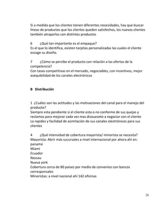 Si a medida que los clientes tienen diferentes necesidades, hay que buscar
líneas de productos que los clientes queden satisfechos, los nuevos clientes
también atraparlos con distintos productos

6      ¿Qué tan importante es el empaque?
Es el que lo identifica, existen tarjetas personalizadas las cuales el cliente
escoge su diseño.

7     ¿Cómo se percibe el producto con relación a las ofertas de la
competencia?
Con tasas competitivas en el mercado, negociables, con incentivos, mejor
asequibilidad de los canales electrónicos


B Distribución


1 ¿Cuáles son las actitudes y las motivaciones del canal para el manejo del
producto?
Siempre esta pendiente si el cliente esta o no conforme de sus quejas y
reclamos para mejorar cada vez mas disoueseto a negociar con el cliente
La rapidez y facilidad de asimilación de sus canales electrónicos para sus
clientes

4     ¿Qué intensidad de cobertura mayorista/ minorista se necesita?
Mayorista: Abrir más sucursales a nivel internacional por ahora ahí en:
panamá
Miami
Ecuador
Nassau
Nueva york
Cobertura cerca de 80 países por medio de convenios con bancos
corresponsales
Minoristas: a nivel nacional ahí 142 oficinas




                                                                                 26
 