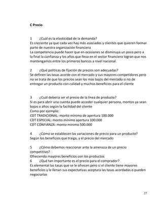 C Precio


1      ¿Cuál es la elasticidad de la demanda?
Es creciente ya que cada vez hay más asociados y clientes que quieren formar
parte de nuestra organización financiera
La competencia puede hacer que en ocasiones se disminuya un poco pero a
la final la confianza y los años que lleva en el sector financiero logran que nos
mantengamos entre los primeros bancos a nivel nacional.

2     ¿Qué políticas de fijación de precios son adecuadas?
Se definen las tasas acorde con el mercado y sus mayores competidores pero
no se trata de que los precios sean los más bajos del mercado si no de
entregar un producto con calidad y muchos beneficios para el cliente


3      ¿Cuál debería ser el precio de la línea de producto?
Si es para abrir una cuenta puede acceder cualquier persona, montos ya sean
bajos o altos según la facilidad del cliente
Como por ejemplo:
CDT TRADICIONAL: monto mínimo de apertura 100.000
CDT ESPECIAL: monto mínimo apertura 100.000
CDT CONFIANZA: monto mínimo 500.000

4    ¿Cómo se establecen las variaciones de precio para un producto?
Según los beneficios que traiga, y el precio del mercado

5     ¿Cómo debemos reaccionar ante la amenaza de un precio
competitivo?
Ofreciendo mayores beneficios con los productos
6     ¿Qué tan importante es el precio para el comprador?
Es elemental las tasas que se le ofrecen pero si el cliente tiene mayores
beneficios y le llenan sus expectativas aceptara las tasas acordadas o pueden
negociarlas




                                                                              27
 