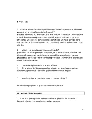 D Promoción


1 ¿Qué tan importante son la promoción de ventas, la publicidad y la venta
personal en la estimulación de la demanda?
El banco de bogota no recurre mucho a los medios masivos de comunicación
como lo hacen sus mayores competidores lo que se utiliza en el voz a voz
ofreciendo un producto con excelentes beneficios, un mejor servicio para
que sus clientes le comuniquen a sus conocidos y familias. Asi se atrae a mas
clientes

2     ¿Cuál es la mezcla promocional adecuada?
pienso que las propagandas de televisión, en la prensa, radio, internet, son
elementales ya que se puede llegar a mas publico atraerlos con nuevos
productos a los cuales no tienen mucha publicidad solamente los clientes del
banco saben que existen

3    ¿Qué texto publicitario es el más eficaz?
4    Es la página del banco, asequible a todos los usuarios que quieran
conocer los productos y servicios que tiene el banco de Bogotá.


5     ¿Qué medios de comunicación son los más eficaces?


La televisión ya que es el que mas sintoniza el publico


III Medidas de desempeño

2 ¿Cuál es la participación de mercado actual por línea de producto?
Esta entre los tres mejores bancos a nivel nacional


                                                                           28
 