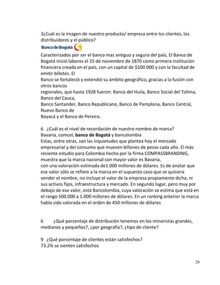 3¿Cuál es la imagen de nuestro producto/ empresa entre los clientes, los
distribuidores y el público?

Caracterizados por ser el banco mas antiguo y seguro del país, El Banco de
Bogotá inició labores el 15 de noviembre de 1870 como primera institución
financiera creada en el país, con un capital de $500.000 y con la facultad de
emitir billetes. El
Banco se fortaleció y extendió su ámbito geográfico, gracias a la fusión con
otros bancos
regionales, que hasta 1928 fueron: Banco del Huila, Banco Social del Tolima,
Banco del Cauca,
Banco Santander, Banco Republicano, Banco de Pamplona, Banco Central,
Nuevo Banco de
Boyacá y el Banco de Pereira.

6 ¿Cuál es el nivel de recordación de nuestro nombre de marca?
Bavaria, comcel, banco de Bogotá y bancolombia
Estas, entre otras, son las inquietudes que plantea hoy el mercado
empresarial y del consumo que mueven billones de pesos cada año. El más
reciente estudio para Colombia hecho por la firma COMPASSBRANDING,
muestra que la marca nacional con mayor valor es Bavaria,
con una valoración estimada de1.000 millones de dólares. Es de anotar que
ese valor sólo se refiere a la marca en el supuesto caso que se quisiera
vender el nombre, no incluye el valor de la empresa propiamente dicha, ni
sus activos fijos, infraestructura y mercado. En segundo lugar, pero muy por
debajo de ese valor, está Bancolombia, cuya valoración se estima que está en
el rango 500.000 a 1.000 millones de dólares. En un ranking anterior la marca
había sido valorada en el orden de 450 millones de dólares


6    ¿Qué porcentaje de distribución tenemos en los minoristas grandes,
medianos y pequeños?, ¿por geografía?, ¿tipo de cliente?

9 ¿Qué porcentaje de clientes están satisfechos?
73.2% se sienten satisfechos


                                                                            29
 