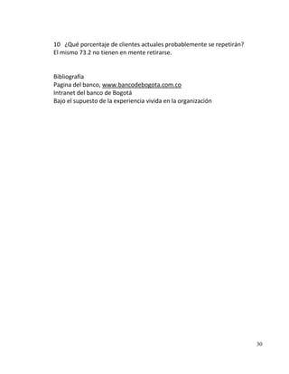 10 ¿Qué porcentaje de clientes actuales probablemente se repetirán?
El mismo 73.2 no tienen en mente retirarse.


Bibliografía
Pagina del banco, www.bancodebogota.com.co
Intranet del banco de Bogotá
Bajo el supuesto de la experiencia vivida en la organización




                                                                      30
 