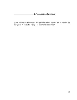 2. Formulación del problema



¿Qué alternativa tecnológica me permite mayor agilidad en el proceso de
recepción de recaudos y pagos en las oficinas bancarias?




                                                                     33
 