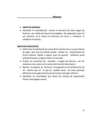 Objetivos



      OBJETIVO GENERAL
      identificar la necesidad del cliente al momento de hacer pagos de
      facturas, por medio de recursos tecnológicos de vanguardia, para así
      ser pioneros en la banca en Colombia, con miras a fortalecer la
      calidad en el servicio.


OBJETIVOS ESPECIFICOS
     determinar la aceptación por parte de los clientes de un nuevo sistema
     de pago para que los clientes pueda realizar sus transacciones de
     forma efectiva, rápida y segura, para así generar confianza como
     entidad financiera y lograr ampliar el mercado.
     Evaluar los convenios de recaudos o pagos de facturas con las
     empresas a las cuales se les presta este servicio como banco.
     Mostrar el impacto de disminuir la congestión en el hall bancario, de
     tal manera que en la caja se puedan hacer los otros procesos
     diferentes a los pagos de facturas de manera más ágil y efectiva.
     Identificar las necesidades que tienen los clientes de capacitación
     frente a tecnologías nuevas




                                                                        34
 