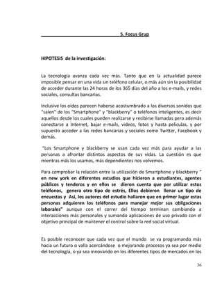 5. Focus Grup



HIPOTESIS de la investigación:


La tecnología avanza cada vez más. Tanto que en la actualidad parece
imposible pensar en una vida sin teléfono celular, o más aún sin la posibilidad
de acceder durante las 24 horas de los 365 días del año a los e-mails, y redes
sociales, consultas bancarias.

Inclusive los oídos parecen haberse acostumbrado a los diversos sonidos que
“salen” de los “Smartphone” y “blackberry” o teléfonos inteligentes, es decir
aquellos desde los cuales pueden realizarse y recibirse llamadas pero además
conectarse a Internet, bajar e-mails, videos, fotos y hasta películas, y por
supuesto acceder a las redes bancarias y sociales como Twitter, Facebook y
demás.

“Los Smartphone y blackberry se usan cada vez más para ayudar a las
personas a afrontar distintos aspectos de sus vidas. La cuestión es que
mientras más los usamos, más dependientes nos volvemos.

Para comprobar la relación entre la utilización de Smartphone y blackberry “
en new york en diferentes estudios que hicieron a estudiantes, agentes
públicos y tenderos y en ellos se dieron cuenta que por utilizar estos
teléfonos, genera otro tipo de estrés, Ellos debieron llenar un tipo de
encuestas y Así, los autores del estudio hallaron que en primer lugar estas
personas adquieren los teléfonos para manejar mejor sus obligaciones
laborales” aunque con el correr del tiempo terminan cambiando a
interacciones más personales y sumando aplicaciones de uso privado con el
objetivo principal de mantener el control sobre la red social virtual.


Es posible reconocer que cada vez que el mundo se va programando más
hacia un futuro o valla acercándose o mejorando procesos ya sea por medio
del tecnología, o ya sea innovando en los diferentes tipos de mercados en los

                                                                            36
 
