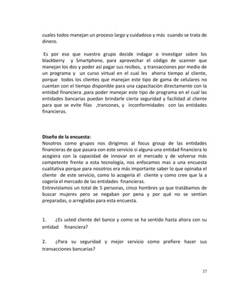 cuales todos manejan un proceso largo y cuidadoso y más cuando se trata de
dinero.

 Es por eso que nuestro grupo decide indagar o investigar sobre los
blackberry y Smartphone, para aprovechar el código de scanner que
manejan los dos y poder así pagar sus recibos, y transacciones por medio de
un programa y un curso virtual en el cual les ahorra tiempo al cliente,
porque todos los clientes que manejan este tipo de gama de celulares no
cuentan con el tiempo disponible para una capacitación directamente con la
entidad financiera ,para poder manejar este tipo de programa en el cual las
entidades bancarias puedan brindarle cierta seguridad y facilidad al cliente
para que se evite filas ,trancones, y inconformidades con las entidades
financieras.



Diseño de la encuesta:
Nosotros como grupos nos dirigimos al focus group de las entidades
financieras de que pasara con este servicio si alguna una entidad financiera lo
acogiera con la capacidad de innovar en el mercado y de volverse más
competente frente a esta tecnología, nos enfocamos mas a una encuesta
cualitativa porque para nosotros era más importante saber lo que opinaba el
cliente de este servicio, como lo acogería él cliente y como cree que la a
cogería el mercado de las entidades financieras.
Entrevistamos un total de 5 personas, cinco hombres ya que tratábamos de
buscar mujeres pero se negaban por pena y por qué no se sentían
preparadas, o arregladas para esta encuesta.


1.    ¿Es usted cliente del banco y como se ha sentido hasta ahora con su
entidad financiera?

2.    ¿Para su seguridad y mejor servicio como prefiere hacer sus
transacciones bancarias?



                                                                            37
 
