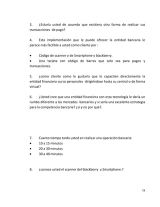 3.    ¿Estaría usted de acuerdo que existiera otra forma de realizar sus
transacciones de pago?

4.    Esta implementación que le puede ofrecer la entidad bancaria le
parece más factible a usted como cliente por :

      Código de scanner y de Smartphone y blackberry.
      Una tarjeta con código de barras que solo sea para pagos y
transacciones.

5.     ¿como cliente como le gustaría que lo capaciten directamente la
entidad financiera curso personales dirigiéndose hasta su central o de forma
virtual?

6.     ¿Usted cree que una entidad financiera con esta tecnología le daría un
rumbo diferente a los mercados bancarios y si sería una excelente estrategia
para la competencia bancaria? ¿si y no por qué?.




7.    Cuanto tiempo tarda usted en realizar una operación bancaria:
      10 a 15 minutos
      20 a 30 minutos
      30 a 40 minutos



8.    ¿conoce usted el scanner del blackberry y Smartphone.?




                                                                          38
 
