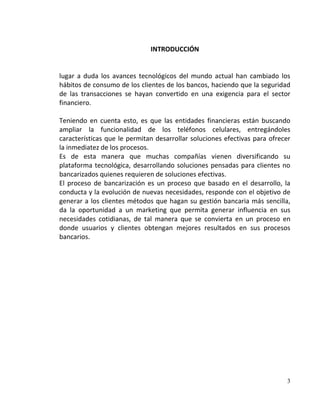 INTRODUCCIÓN


lugar a duda los avances tecnológicos del mundo actual han cambiado los
hábitos de consumo de los clientes de los bancos, haciendo que la seguridad
de las transacciones se hayan convertido en una exigencia para el sector
financiero.

Teniendo en cuenta esto, es que las entidades financieras están buscando
ampliar la funcionalidad de los teléfonos celulares, entregándoles
características que le permitan desarrollar soluciones efectivas para ofrecer
la inmediatez de los procesos.
Es de esta manera que muchas compañías vienen diversificando su
plataforma tecnológica, desarrollando soluciones pensadas para clientes no
bancarizados quienes requieren de soluciones efectivas.
El proceso de bancarización es un proceso que basado en el desarrollo, la
conducta y la evolución de nuevas necesidades, responde con el objetivo de
generar a los clientes métodos que hagan su gestión bancaria más sencilla,
da la oportunidad a un marketing que permita generar influencia en sus
necesidades cotidianas, de tal manera que se convierta en un proceso en
donde usuarios y clientes obtengan mejores resultados en sus procesos
bancarios.




                                                                           3
 