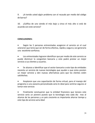 9.    ¿A tenido usted algún problema con el recaudo por medio del código
de barras?

10. ¿Califica de uno siendo el más bajo y cinco el más alto si está de
acuerdo con este servicio?




CONCLUSIONES:

      Según las 5 personas entrevistadas acogieron el servicio en el cual
aclararon que tenía que ser de forma efectiva, rápida y segura y así generaría
una excelente confianza.

       Los entrevistados lograron identificar que por medio de este servicio se
puede disminuir la congestion bancaria y este podrá prestar un mejor
servicio a sus clientes y usuarios.

       Se alcanzo a identificar que el sector bancario o este tipo de entidades
necesita un servicio de nuevas tecnologías que ayuden a que estos presten
un mejor servicio y den nuevas alternativas para que los clientes estén
satisfechos.

      Aceptaron que una capacitación de forma virtual, para el manejo del
programa o una asesoría personalizada seria lo ideal para sentirse seguros al
tomar este servicio

       Finalmente concluyeron que la entidad financiera que lanzara este
servicio sería un pionero puesto que la tecnología esta cada dia mas al
alcanze de las personas y un país creciente es importante ahorrar tiempo y
este tipo de servicio seria ideal




                                                                            39
 