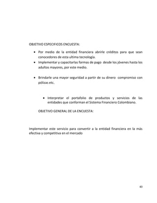 OBJETIVO ESPECIFICOS ENCUESTA:

      Por medio de la entidad financiera abrirle créditos para que sean
      conocedores de esta ultima tecnología.
      Implementar y capacitarlas formas de pago desde los jóvenes hasta los
      adultos mayores, por este medio.

      Brindarle una mayor seguridad a partir de su dinero compromiso con
      pólizas etc.



            Interpretar el portafolio de productos y servicios de las
            entidades que conforman el Sistema Financiero Colombiano.

      OBJETIVO GENERAL DE LA ENCUESTA:



Implementar este servicio para convertir a la entidad financiera en la más
efectiva y competitiva en el mercado




                                                                        40
 