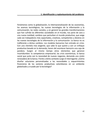 1. Identificación y replanteamiento del problema



Fenómenos como la globalización, la internacionalización de las economías,
los avances tecnológicos, las nuevas tecnologías de la información y la
comunicación, las redes sociales, y en general las grandes transformaciones
que han sufrido las diferentes sociedades en el mundo, nos pone de cara a
una nueva realidad; cambios que perturban el mundo productivo, que exige
cada vez trabajadores más capacitados, creativos, competentes y diestros en
las nuevas tecnologías de la información y la comunicación. La banca no es
indiferente a dichos cambios. Los modelos bancarios han entrado en crisis.
Con una clientela más exigente, que sabe lo que quiere y con un enfoque
productivo basado en la demanda, hacen del acontecer bancario una caja de
pandora. Surgen al mismo tiempo otros elementos que generan
incertidumbre: la competencia empresarial, las crisis económicas, la banca
social que junto con la necesidad de nuevos negocios, demanda una visión
renovadora de la banca. Frente a dicho contexto surge el interrogante: ¿Cómo
diseñar soluciones personalizadas a las necesidades y requerimientos
financieros de los sectores productivos colombianos en un ambiente
globalizado y cruzado por la tecnología?




                                                                         42
 