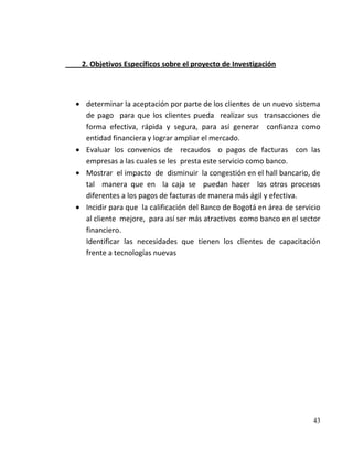2. Objetivos Específicos sobre el proyecto de Investigación



 determinar la aceptación por parte de los clientes de un nuevo sistema
 de pago para que los clientes pueda realizar sus transacciones de
 forma efectiva, rápida y segura, para así generar confianza como
 entidad financiera y lograr ampliar el mercado.
 Evaluar los convenios de recaudos o pagos de facturas con las
 empresas a las cuales se les presta este servicio como banco.
 Mostrar el impacto de disminuir la congestión en el hall bancario, de
 tal manera que en la caja se puedan hacer los otros procesos
 diferentes a los pagos de facturas de manera más ágil y efectiva.
 Incidir para que la calificación del Banco de Bogotá en área de servicio
 al cliente mejore, para así ser más atractivos como banco en el sector
 financiero.
 Identificar las necesidades que tienen los clientes de capacitación
 frente a tecnologías nuevas




                                                                      43
 