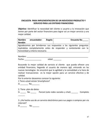 ENCUESTA PARA IMPLEMENTACION DE UN NOVEDOSO PRODUCTO Y
             SERVICIO PARA LAS ENTIDAD FINANCIERAS

Objetivo: Identificar la necesidad del cliente o usuario y la innovación que
tienen por parte del sector financiero para lograr así un mejor servicio y una
mejor calidad.

Nombre      encuestador:       Ángela             Encuesta No._____
Rendón
Agradecemos por brindarnos sus respuestas a las siguientes preguntas
leyéndolas completamente antes de responder y contestando con la
honestidad y criterio necesario.

Nombre: _______________________________________________________
Fecha: _______________     edad: _______

Buscando la mejor calidad de servicio al cliente que pueda ofrecer una
entidad financiera, llegando al usuario de manera ágil, entrando en las
nuevas tecnologías .Se encontró que la agilidad y la comodidad a la hora de
realizar transacciones es la mejor opción para un servicio efectivo y de
calidad.
Por lo anterior deseamos conocer lo siguiente:
1 Tiene usted celular Smartphone?
Sí _______ No_______

2. Tiene plan de datos:
Si _____ No _____ Parcial (solo redes sociales y chat) ______ Completo
______

3. ¿Ha hecho uso de un servicio electrónico para sus pagos o compras por vía
internet?
Sí ______ No ______



                                                                           47
 