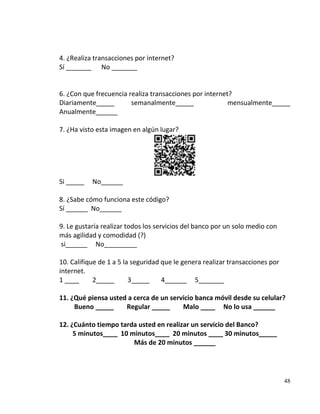4. ¿Realiza transacciones por internet?
Sí _______ No _______


6. ¿Con que frecuencia realiza transacciones por internet?
Diariamente_____        semanalmente_____                mensualmente_____
Anualmente______

7. ¿Ha visto esta imagen en algún lugar?




Si _____   No______

8. ¿Sabe cómo funciona este código?
Sí ______ No______

9. Le gustaría realizar todos los servicios del banco por un solo medio con
más agilidad y comodidad (?)
si______ No_________

10. Califique de 1 a 5 la seguridad que le genera realizar transacciones por
internet.
1 ____      2_____       3_____     4______ 5_______

11. ¿Qué piensa usted a cerca de un servicio banca móvil desde su celular?
     Bueno _____     Regular _____      Malo ____ No lo usa ______

12. ¿Cuánto tiempo tarda usted en realizar un servicio del Banco?
     5 minutos____ 10 minutos____ 20 minutos ____ 30 minutos_____
                       Más de 20 minutos ______




                                                                               48
 