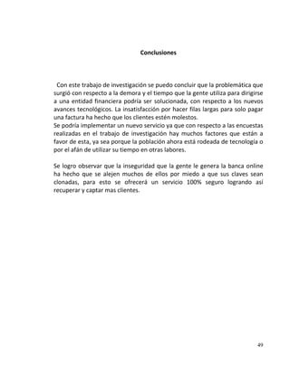 Conclusiones



 Con este trabajo de investigación se puedo concluir que la problemática que
surgió con respecto a la demora y el tiempo que la gente utiliza para dirigirse
a una entidad financiera podría ser solucionada, con respecto a los nuevos
avances tecnológicos. La insatisfacción por hacer filas largas para solo pagar
una factura ha hecho que los clientes estén molestos.
Se podría implementar un nuevo servicio ya que con respecto a las encuestas
realizadas en el trabajo de investigación hay muchos factores que están a
favor de esta, ya sea porque la población ahora está rodeada de tecnología o
por el afán de utilizar su tiempo en otras labores.

Se logro observar que la inseguridad que la gente le genera la banca online
ha hecho que se alejen muchos de ellos por miedo a que sus claves sean
clonadas, para esto se ofrecerá un servicio 100% seguro logrando así
recuperar y captar mas clientes.




                                                                            49
 