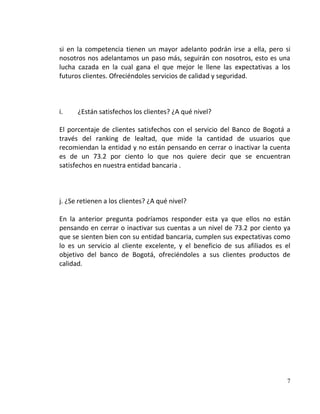 si en la competencia tienen un mayor adelanto podrán irse a ella, pero si
nosotros nos adelantamos un paso más, seguirán con nosotros, esto es una
lucha cazada en la cual gana el que mejor le llene las expectativas a los
futuros clientes. Ofreciéndoles servicios de calidad y seguridad.



i.    ¿Están satisfechos los clientes? ¿A qué nivel?

El porcentaje de clientes satisfechos con el servicio del Banco de Bogotá a
través del ranking de lealtad, que mide la cantidad de usuarios que
recomiendan la entidad y no están pensando en cerrar o inactivar la cuenta
es de un 73.2 por ciento lo que nos quiere decir que se encuentran
satisfechos en nuestra entidad bancaria .



j. ¿Se retienen a los clientes? ¿A qué nivel?

En la anterior pregunta podríamos responder esta ya que ellos no están
pensando en cerrar o inactivar sus cuentas a un nivel de 73.2 por ciento ya
que se sienten bien con su entidad bancaria, cumplen sus expectativas como
lo es un servicio al cliente excelente, y el beneficio de sus afiliados es el
objetivo del banco de Bogotá, ofreciéndoles a sus clientes productos de
calidad.




                                                                           7
 