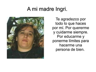 A mi madre Ingri.A mi madre Ingri.
Te agradezco por
todo lo que haces
por mí. Por quererme
y cuidarme siempre.
Por educarme y
ponerme límites para
hacerme una
persona de bien.
 