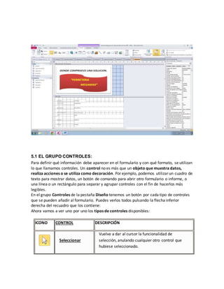 5.1 EL GRUPO CONTROLES: 
Para definir qué información debe aparecer en el formulario y con qué formato, se utilizan 
lo que llamamos controles. Un control no es más que un objeto que muestra datos, 
realiza acciones o se utiliza como decoración. Por ejemplo, podemos utilizar un cuadro de 
texto para mostrar datos, un botón de comando para abrir otro formulario o informe, o 
una línea o un rectángulo para separar y agrupar controles con el fin de hacerlos más 
legibles. 
En el grupo Controles de la pestaña Diseño tenemos un botón por cada tipo de controles 
que se pueden añadir al formulario. Puedes verlos todos pulsando la flecha inferior 
derecha del recuadro que los contiene: 
Ahora vamos a ver uno por uno los tipos de controles disponibles: 
ICONO CONTROL DESCRIPCIÓN 
Seleccionar 
Vuelve a dar al cursor la funcionalidad de 
selección, anulando cualquier otro control que 
hubiese seleccionado. 
 