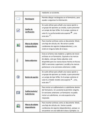 mediante un asistente. 
Rectángulo 
Permite dibujar rectángulos en el formulario, para 
ayudar a organizar la información. 
Casilla de 
verificación 
Se suele utilizar para añadir una nueva opción a 
un grupo de opciones ya creado, o para presentar 
un campo de tipo Sí/No. Si el campo contiene el 
valor Sí, la casilla tendrá este aspecto , sino 
este otro . 
Marco de objeto 
independiente 
Para insertar archivos como un documento Word, 
una hoja de cálculo, etc. No varian cuando 
cambiamos de registro (independientes), y no 
están en ninguna tabla de la base. 
Datos adjuntos 
Esta es la forma más moderna y óptima de incluir 
archivos en un formulario. Equivale a los marcos 
de objeto, solo que Datos adjuntos está 
disponible para las nuevas bases hechas en Access 
2007 o versiones superiores (.accdb) y los marcos 
pertenecen a las versiones anteriores (.mdb). 
Botón de opción 
Se suele utilizar para añadir una nueva opción a 
un grupo de opciones ya creado, o para presentar 
un campo de tipo Sí/No. Si el campo contiene el 
valor Sí, el botón tendrá este aspecto , sino, 
este otro . 
Subformulario/ 
Subinforme 
Para incluir un subformulario o subinforme dentro 
del formulario. Un asistente te permitirá elegirlo. 
En versiones anteriores un formulario no podía 
incluir un subinforme, en este aspecto se ha 
mejorado. 
Marco de objeto 
dependiente 
Para insertar archivos como un documento Word, 
una hoja de cálculo, etc. Varian cuando 
cambiamos de registro (dependientes), porque se 
encuentran en una tabla de la base. Ejemplos: La 
 