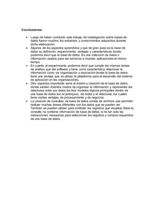 Conclusiones: 
 Luego de haber concluido este trabajo de investigación sobre bases de 
datos fueron muchos los esfuerzos y conocimientos adquiridos durante 
dicha elaboración. 
 Algunos de los aspectos aprendidos y que de gran peso es la base de 
datos su definición, requerimiento, ventajas y características donde 
podemos decir que la base de datos: Es una colección de datos o 
información usados para dar servicios a muchas aplicaciones al mismo 
tiempo. 
 En cuanto al requerimiento podemos decir que cumple las mismas tareas 
de análisis que del software y tiene como característica relacionar la 
información como vía organización y asociación donde la base de datos 
tiene una ventaja que es utilizar la plataforma para el desarrollo del sistema 
de aplicación en las organizaciones. 
 Otro aspectos importante sería el diseño y creación de la base de datos, 
donde existen distintos modos de organizar la información y representar las 
relaciones entre por datos los tres modelos lógicos principales dentro de 
una base de datos son el jerárquico, de redes y el relacional, los cuales 
tiene ciertas ventajas de procesamiento y de negocios. 
 La creación de consultas de base de datos consta de archivos que permiten 
realizar muchas tareas diferentes con los datos que se pueden ver. 
También se pueden utilizar para controlar los registros que visualiza Base la 
consulta no contiene información de base de datos, si no tan solo las 
instrucciones necesarias para seleccionar los registros y campos requeridos 
de una base de datos. 
 