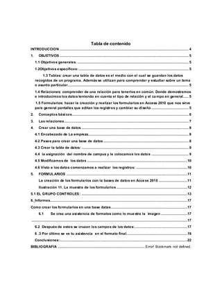Tabla de contenido 
INTRODUCCION ...................................................................................................................... 4 
1. OBJETIVOS ...................................................................................................................... 5 
1.1 Objetivos generales. ...................................................................................................... 5 
1.2Objetivos específicos:..................................................................................................... 5 
1.3 Tablas: crear una tabla de datos es el medio con el cual se guardan los datos 
recogidos de un programa. Además se utilizan para comprender y estudiar sobre un tema 
o asunto particular............................................................................................................... 5 
1.4 Relaciones: comprender de una relación para tenerlos en común. Donde demostramos 
e introducimos los datos teniendo en cuenta el tipo de relación y el campo en general. .... 5 
1.5 Formularios: hacer la creación y realizar los formularios en Access 2010 que nos sirve 
para general pantallas que editan los registros y cambiar su diseño .................................. 5 
2. Conceptos básicos........................................................................................................... 6 
3. Las relaciones .................................................................................................................. 7 
4. Crear una base de datos .................................................................................................. 8 
4.1 Encabezado de La empreza............................................................................................ 8 
4.2 Pasos para crear una base de datos .............................................................................. 8 
4.3 Crear la tabla de datos: .................................................................................................. 9 
4.4 la asignación del nombre de campus y le colocamos los datos .................................. 9 
4.5 Modificamos de los datos ............................................................................................10 
4.6 Visto a los datos comenzamos a realizar los registros: ...............................................10 
5. FORMULARIOS ...............................................................................................................11 
La creación de los formularios con la bases de datos en Access 2010 ..........................11 
Ilustración 11. La muestra de los formularios .................................................................12 
5.1 EL GRUPO CONTROLES: .................................................................................................13 
6. Informes. .............................................................................................................................17 
Como crear los formularios en una base datas ......................................................................17 
6.1 Se crea una asistencia de formatos como lo muestra la imagen ........................17 
...............................................................................................................................................17 
6.2 Después de estos se cruzan los campos de los datos: ................................................17 
6 .3 Por último se ve tu asistencia en el formato final........................................................19 
Conclusiones:.....................................................................................................................22 
BIBLIOGRAFIA ................................................................................ Error! Bookmark not defined. 
 