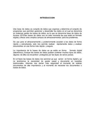 INTRODUCCION 
Una base de datos es conjunto de datos que organiza y determina el conjunto de 
programas que permiten gestionar y desarrollar los datos en el cual se denomina 
en sistemas gestor de bases de datos, es lo que se denomina base de datos de 
Access 2010.las bases de datos son en este momento las que están en formato 
digital y ofrece unos amplios campos de almacenamientos para los problemas. 
Se usa para el almacenamiento y posteriormente acceder a los datos de forma 
rápida y estructurada, esto nos permite realizar rápidamente datos y analizar 
documentos en una forma más rápida y segura. 
La importancia de la bases de datos es ya están en forma formato digital 
(electrónico), Aunque las bases de datos pueden contener muchos tipos de datos, 
algunos de ellos se encuentran protegidos por las leyes de varios países. 
En el futuro las bases de datos nos servirían ya que serían en forma digital y ya 
no tendríamos la necesidad de gastar papel y documento en carpetas 
tradicionales. Además nos darían más seguridad al momento de realizar 
documentos de alta importancia y al momento de necesitar los documentos o 
bases de datos. 
 