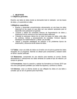 1. OBJETIVOS 
1.1 Objetivos generales. 
Diseñar una tabla de datos donde se demuestre todo lo realizado con las bases 
de datos, y lo aprendido en ellas. 
1.2Objetivos específicos: 
 Diseñar y desarrollar procedimientos almacenados en una base de datos 
relacional en los casos en que ellos son una solución apropiada para el 
desarrollo de la aplicación en general. 
 Conocer y utilizar los conceptos básicos de fragmentación de datos y 
distribución de los mismos en una base de datos relacional. 
 Entender la estructura interna de un motor de bases de datos, entre ellos 
los archivos, índices y procesamiento de consultas. Conocer algunas 
estrategias de implementación y utilizar una de ellas. 
 Aplicar y proponer estrategias de solución a los problemas típicos de 
rendimiento y eficiencia de las bases de datos. 
1.3 Tablas: crear una tabla de datos es el medio con el cual se guardan los datos 
recogidos de un programa. Además se utilizan para comprender y estudiar sobre 
un tema o asunto particular. 
1.4 Relaciones: comprender de una relación para tenerlos en común. Donde 
demostramos e introducimos los datos teniendo en cuenta el tipo de relación y el 
campo en general. 
1.5 Formularios: hacer la creación y realizar los formularios en Access 2010 que 
nos sirve para general pantallas que editan los registros y cambiar su diseño 
1.6 Informes: crear un informe donde se vea reflejado los datos en una tabla o 
consulta que se ven en general para imprimirlos. 
 