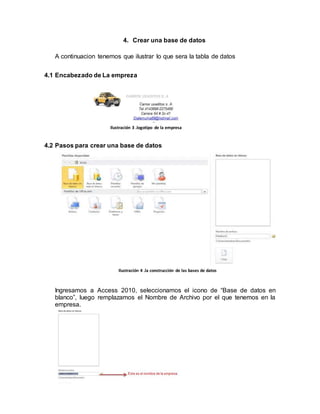 4. Crear una base de datos 
A continuacion tenemos que ilustrar lo que sera la tabla de datos 
4.1 Encabezado de La empreza 
Ilustración 3 .logotipo de la empresa 
4.2 Pasos para crear una base de datos 
Ilustración 4 .la construcción de las bases de datos 
Ingresamos a Access 2010, seleccionamos el icono de “Base de datos en 
blanco”, luego remplazamos el Nombre de Archivo por el que tenemos en la 
empresa. 
 