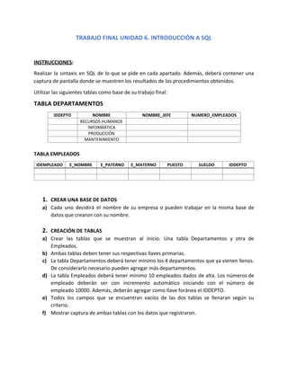 TRABAJO FINAL UNIDAD 6. INTRODUCCIÓN A SQL
INSTRUCCIONES​:
Realizar la sintaxis en SQL de lo que se pide en cada apartado. Además, deberá contener una
captura de pantalla donde se muestren los resultados de los procedimientos obtenidos.
Utilizar las siguientes tablas como base de su trabajo final:
TABLA DEPARTAMENTOS
TABLA EMPLEADOS
1. CREAR UNA BASE DE DATOS
a) Cada uno decidirá el nombre de su empresa o pueden trabajar en la misma base de
datos que crearon con su nombre.
2. CREACIÓN DE TABLAS
a) Crear las tablas que se muestran al inicio. Una tabla Departamentos y otra de
Empleados.
b) Ambas tablas deben tener sus respectivas llaves primarias.
c) La tabla Departamentos deberá tener mínimo los 4 departamentos que ya vienen llenos.
De considerarlo necesario pueden agregar más departamentos.
d) La tabla Empleados deberá tener mínimo 10 empleados dados de alta. Los números de
empleado deberán ser con incremento automático iniciando con el número de
empleado 10000. Además, deberán agregar como llave foránea el IDDEPTO.
e) Todos los campos que se encuentran vacíos de las dos tablas se llenaran según su
criterio.
f) Mostrar captura de ambas tablas con los datos que registraron.
IDDEPTO NOMBRE NOMBRE_JEFE NUMERO_EMPLEADOS
RECURSOS HUMANOS
INFORMÁTICA
PRODUCCIÓN
MANTENIMIENTO
IDEMPLEADO E_NOMBRE E_PATERNO E_MATERNO PUESTO SUELDO IDDEPTO
 