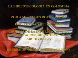 LA BIBLIOTECOLOGÍA EN COLOMBIA ZOILA MERCEDES ROJAS GARCÍA UNIVERSIDAD DEL QUINDIO CIENCIAS DE LA INFORMACIÓN Y LA DOCUMENTACIÓN, BIBLIOTECOLOGÍA Y ARCHIVISTICA EXPRESIÓN ORAL Y ESCRITA GRUPO 6 