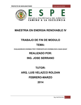 PROYECTO DE BIOCLIMATISMO 1 de marzo de 2014
Ing. José Serrano 1
MAESTRIA EN ENERGIA RENOVABLE IV
TRABAJO DE FIN DE MODULO
TEMA:
EVALUACION DE VIVIENDA TIPO Y PORPUESTA DE VIVIENDA EN EL CAJAS AZUAY
REALIZADO POR:
ING. JOSE SERRANO
TUTOR:
ARQ. LUIS VELAZCO ROLDAN
FEBRERO-MARZO
2014
 