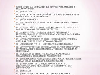 * sobre otros y/o compartir tus propios pensamientos y
preocupaciones?
* 23) ¿Servicial?
* 24) ¿Idealista? Es decir, ¿sueñas con lograr cambios en el
mundo a partir de tus metas?
* 25) ¿Aventurero(a)?
* 26) ¿Expresivo(a)? Es decir, ¿muestras claramente lo que
sientes?
* 27) ¿Concreto(a)? Es decir, ¿cuándo pides o explicas algo
vas directo a los puntos importantes?
* 28) ¿Inquisitivo(a)? Es decir, ¿sueles averiguar o
preguntar lo que no enti$endes las veces que haga falta
hasta que lo entiendes?
* 29) ¿Introspectivo(a)? Es decir, ¿sueles dedicar tiempo a
analizar cómo te sientes y cómo actuaste?
* 30) ¿Generoso(a)? x 31) ¿Detallista/meticuloso(a)?
* 32) ¿Extrovertido(a)? Es decir, ¿eres capaz de mostrar tu
estado de ánimp o pensamientos a todos sin problema ni
vergüenza?
* 33) ¿Flexible? Es decir, ¿te adaptas a las nuevas
situaciones o a los cambios inesperados?
* 34) ¿Emocional? Es decir, ¿te ves afectado(a) fuerte#mente
por las cosas que dicen o hacen los demás?
* 35) ¿Independiente? x 36) ¿Responsable? x 37)
¿Respetuoso(a) de procedimientos y normas? x 38)
¿Decidido(a)?
* 39) ¿Sensible?
* 40) ¿Impulsivo(a)? Es decir, ¿actúas muchas veces
 