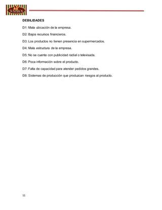 11
DEBILIDADES
D1: Mala ubicación de la empresa.
D2: Bajos recursos financieros.
D3: Los productos no tienen presencia en supermercados.
D4: Mala estructura de la empresa.
D5: No se cuenta con publicidad radial o televisada.
D6: Poca información sobre el producto.
D7: Falta de capacidad para atender pedidos grandes.
D8: Sistemas de producción que produzcan riesgos al producto.
 