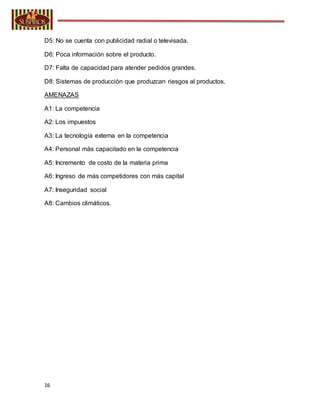 16
D5: No se cuenta con publicidad radial o televisada.
D6: Poca información sobre el producto.
D7: Falta de capacidad para atender pedidos grandes.
D8: Sistemas de producción que produzcan riesgos al productos.
AMENAZAS
A1: La competencia
A2: Los impuestos
A3: La tecnología externa en la competencia
A4: Personal más capacitado en la competencia
A5: Incremento de costo de la materia prima
A6: Ingreso de más competidores con más capital
A7: Inseguridad social
A8: Cambios climáticos.
 