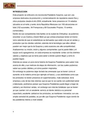 4
INTRODUCCION
Este proyecto se enfocará a la reconocida Pastelería Suspiros, que son una
empresa dedicada a la producción y comercialización de repostería casera fina y
otros productos desde el año 2004, actualmente tiene presencia en 14 estados
ubicados en el norte y centro de la República Mexicana con 165 ubicaciones en
total (152 sucursales, 84 Franquicias y 68 Sucursales Propias, 13 centros
comerciales).
Dentro de sus competidores más fuertes en la ciudad de Chihuahua se podemos
encontrar a Los Cedros y Grand Meré ya que ambas empresas tienen el mismo
ramo además de que en estadísticas se demuestra que están a la par en ventas y
productos que los clientes solicitan, además de la tecnología que ellos utilizan
pueden ser mejor que la de Suspiros y esto ocasiona una alta competitividad.
Analizaremos su misión, visión y algunos componentes que le puede faltar y el
equipo se lo agregaremos, en cada empresa es importante contar con los distintos
valores y objetivos que se tiene para saber a dónde quieren llegar y cómo lo
pueden lograr.
Además se anexa un poco de la historia de Suspiros Pastelerías para saber más
acerca de ella y sus matrices de etapa de información, con las cuales podremos
saber sus puntos débiles y el cómo pueden mejorarlos
Sin embargo no podemos dejar de lado las amenazas que se tienen como el
aumento en la materia prima (por ejemplo el huevo), y sus debilidades como que
los productos no tienen presencia en supermercados, mala estructura de la
empresa y una de las más notorias que es que no se cuenta con publicidad radial
o televisada, podríamos pensar que Suspiros Pastelerías puede llegar a bajar de
calidad y así disminuir ventas, sin embargo son más las fortalezas que se tienen
ya que cuentan con un excelente servicio al cliente debido a su personal
capacitado, excelente calidad en los productos, se mantienen innovados con una
amplia variedad de pasteles, es por ello que Suspiros Pastelerías sigue siendo de
las pastelerías líderes a nivel estatal.
 