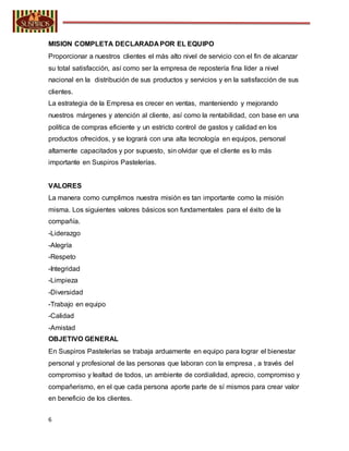 6
MISION COMPLETA DECLARADA POR EL EQUIPO
Proporcionar a nuestros clientes el más alto nivel de servicio con el fin de alcanzar
su total satisfacción, así como ser la empresa de repostería fina líder a nivel
nacional en la distribución de sus productos y servicios y en la satisfacción de sus
clientes.
La estrategia de la Empresa es crecer en ventas, manteniendo y mejorando
nuestros márgenes y atención al cliente, así como la rentabilidad, con base en una
política de compras eficiente y un estricto control de gastos y calidad en los
productos ofrecidos, y se logrará con una alta tecnología en equipos, personal
altamente capacitados y por supuesto, sin olvidar que el cliente es lo más
importante en Suspiros Pastelerías.
VALORES
La manera como cumplimos nuestra misión es tan importante como la misión
misma. Los siguientes valores básicos son fundamentales para el éxito de la
compañía.
-Liderazgo
-Alegría
-Respeto
-Integridad
-Limpieza
-Diversidad
-Trabajo en equipo
-Calidad
-Amistad
OBJETIVO GENERAL
En Suspiros Pastelerías se trabaja arduamente en equipo para lograr el bienestar
personal y profesional de las personas que laboran con la empresa , a través del
compromiso y lealtad de todos, un ambiente de cordialidad, aprecio, compromiso y
compañerismo, en el que cada persona aporte parte de sí mismos para crear valor
en beneficio de los clientes.
 