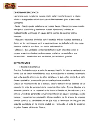 7
OBJETIVOS ESPECIFICOS
La manera como cumplimos nuestra misión es tan importante como la misión
misma. Los siguientes valores básicos son fundamentales para el éxito de la
Compañía.
• Gente - Nuestra gente es la fuente de nuestra fuerza. Ellos proporcionan nuestra
inteligencia corporativa y determinan nuestra reputación y vitalidad. El
involucramiento y el trabajo en equipo son la esencia de nuestros valores
humanos.
• Productos - Nuestros productos son el resultado final de nuestros esfuerzos, y
deben ser los mejores para servir a nuestrosclientes en todo el mundo. Así como
nuestros productos son vistos, así somos vistos nosotros.
• Utilidades - Las utilidades son la medida final de cuán eficientes somos al
proveer a nuestros clientes con los mejores productos para satisfacer sus
necesidades. Las utilidades son necesarias para sobrevivir y crecer.
ANTECEDENTES
 Filosofía de la empresa
Suspiros Pastelerías surge a partir de una combinación de ideas y sueños de una
familia que se fueron materializando poco a poco gracias al esfuerzo y al empeño
que se ha puesto a través de los años para hacer lo que es hoy en día. Es a partir
de una oportunidad empresarial que se crea la primera pastelería.
Gracias al reconocimiento de la calidad, sabor y servicio de los pasteles se fue
extendiendo entre la sociedad de la ciudad de Hermosillo, Sonora. Gracias a la
visión empresarial de los propietarios de Suspiros Pastelerías, las utilidades que la
primera unidad iba generando se fueron reinvirtiendo en equipo, tecnología, capital
humano y capacidad de producción. Como resultado de lo anterior la empresa
familiar continuó su crecimiento por lo que hubo la necesidad de inaugurar una
segunda pastelería en la misma ciudad de Hermosillo. A ésta le siguieron,
Nogales, Sonora y Culiacán, Sinaloa.
 