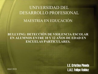 BULLYING: DETECCIÓN DE VIOLENCIA ESCOLAR EN ALUMNOS ENTRE 10 Y 12 AÑOS DE EDAD EN ESCUELAS PARTICULARES. L.E. Cristina Pineda L.A.E. Felipe Valdez UNIVERSIDAD DEL DESARROLLO PROFESIONAL MAESTRIA EN EDUCACIÓN Abril 2010 