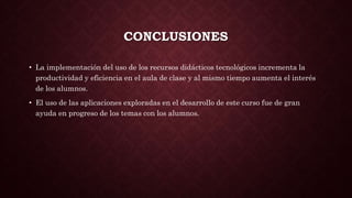CONCLUSIONES
• La implementación del uso de los recursos didácticos tecnológicos incrementa la
productividad y eficiencia en el aula de clase y al mismo tiempo aumenta el interés
de los alumnos.
• El uso de las aplicaciones exploradas en el desarrollo de este curso fue de gran
ayuda en progreso de los temas con los alumnos.
 