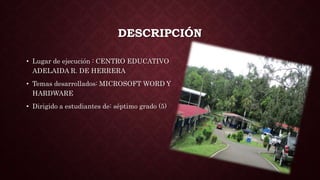 DESCRIPCIÓN
• Lugar de ejecución : CENTRO EDUCATIVO
ADELAIDA R. DE HERRERA
• Temas desarrollados: MICROSOFT WORD Y
HARDWARE
• Dirigido a estudiantes de: séptimo grado (5)
 