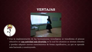 VENTAJAS
• Con la implementación de las herramientas tecnológicas se transforma el proceso
educativo en una actividad más divertida en la cual los alumnos se sientan cómodos
y puedan adquirir nuevos conocimientos de forma significativa, ya que se aprende
más haciendo y construyendo.
 