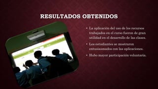 RESULTADOS OBTENIDOS
• La aplicación del uso de los recursos
trabajados en el curso fueron de gran
utilidad en el desarrollo de las clases.
• Los estudiantes se mostraron
entusiasmados con las aplicaciones.
• Hubo mayor participación voluntaria.
 